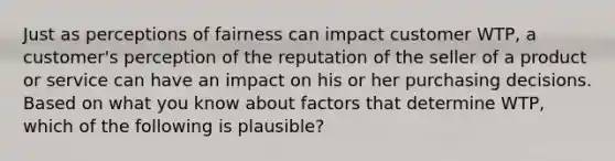 Just as perceptions of fairness can impact customer WTP, a customer's perception of the reputation of the seller of a product or service can have an impact on his or her purchasing decisions. Based on what you know about factors that determine WTP, which of the following is plausible?