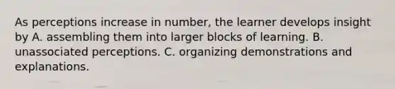 As perceptions increase in number, the learner develops insight by A. assembling them into larger blocks of learning. B. unassociated perceptions. C. organizing demonstrations and explanations.