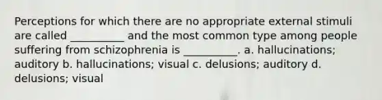 Perceptions for which there are no appropriate external stimuli are called __________ and the most common type among people suffering from schizophrenia is __________. a. hallucinations; auditory b. hallucinations; visual c. delusions; auditory d. delusions; visual