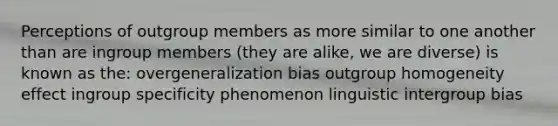 Perceptions of outgroup members as more similar to one another than are ingroup members (they are alike, we are diverse) is known as the: overgeneralization bias outgroup homogeneity effect ingroup specificity phenomenon linguistic intergroup bias