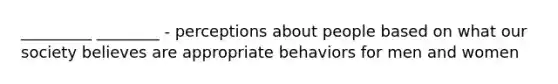 _________ ________ - perceptions about people based on what our society believes are appropriate behaviors for men and women