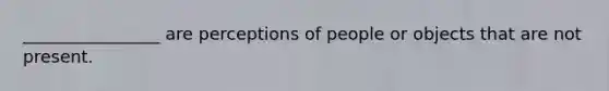 ________________ are perceptions of people or objects that are not present.