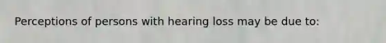 Perceptions of persons with hearing loss may be due to: