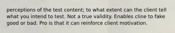 perceptions of the test content; to what extent can the client tell what you intend to test. Not a true validity. Enables cline to fake good or bad. Pro is that it can reinforce client motivation.