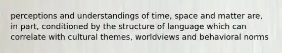 perceptions and understandings of time, space and matter are, in part, conditioned by the structure of language which can correlate with cultural themes, worldviews and behavioral norms