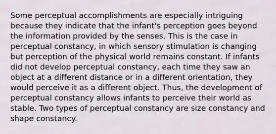 Some perceptual accomplishments are especially intriguing because they indicate that the infant's perception goes beyond the information provided by the senses. This is the case in perceptual constancy, in which sensory stimulation is changing but perception of the physical world remains constant. If infants did not develop perceptual constancy, each time they saw an object at a different distance or in a different orientation, they would perceive it as a different object. Thus, the development of perceptual constancy allows infants to perceive their world as stable. Two types of perceptual constancy are size constancy and shape constancy.