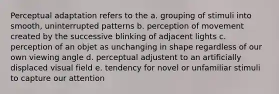 Perceptual adaptation refers to the a. grouping of stimuli into smooth, uninterrupted patterns b. perception of movement created by the successive blinking of adjacent lights c. perception of an objet as unchanging in shape regardless of our own viewing angle d. perceptual adjustent to an artificially displaced visual field e. tendency for novel or unfamiliar stimuli to capture our attention