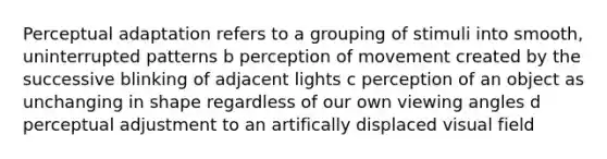 Perceptual adaptation refers to a grouping of stimuli into smooth, uninterrupted patterns b perception of movement created by the successive blinking of adjacent lights c perception of an object as unchanging in shape regardless of our own viewing angles d perceptual adjustment to an artifically displaced visual field