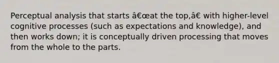 Perceptual analysis that starts â€œat the top,â€ with higher-level cognitive processes (such as expectations and knowledge), and then works down; it is conceptually driven processing that moves from the whole to the parts.