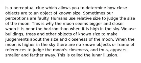 is a perceptual clue which allows you to determine how close objects are to an object of known size. Sometimes our perceptions are faulty. Humans use relative size to judge the size of the moon. This is why the moon seems bigger and closer when it is near the horizon than when it is high in the sky. We use buildings, trees and other objects of known size to make judgements about the size and closeness of the moon. When the moon is higher in the sky there are no known objects or frame of references to judge the moon's closeness, and thus, appears smaller and farther away. This is called the lunar illusion.