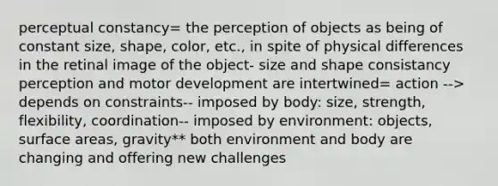 perceptual constancy= the perception of objects as being of constant size, shape, color, etc., in spite of physical differences in the retinal image of the object- size and shape consistancy perception and motor development are intertwined= action --> depends on constraints-- imposed by body: size, strength, flexibility, coordination-- imposed by environment: objects, surface areas, gravity** both environment and body are changing and offering new challenges