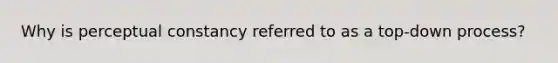 Why is perceptual constancy referred to as a top-down process?