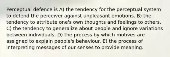 Perceptual defence is A) the tendency for the perceptual system to defend the perceiver against unpleasant emotions. B) the tendency to attribute one's own thoughts and feelings to others. C) the tendency to generalize about people and ignore variations between individuals. D) the process by which motives are assigned to explain people's behaviour. E) the process of interpreting messages of our senses to provide meaning.