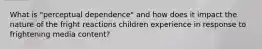 What is "perceptual dependence" and how does it impact the nature of the fright reactions children experience in response to frightening media content?