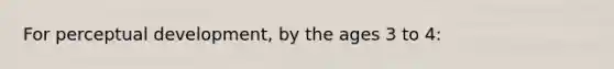 For perceptual development, by the ages 3 to 4: