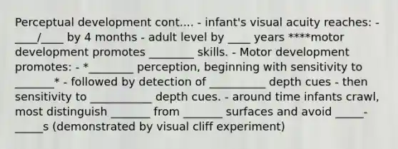 Perceptual development cont.... - infant's visual acuity reaches: - ____/____ by 4 months - adult level by ____ years ****motor development promotes ________ skills. - Motor development promotes: - *________ perception, beginning with sensitivity to _______* - followed by detection of __________ depth cues - then sensitivity to ___________ depth cues. - around time infants crawl, most distinguish _______ from _______ surfaces and avoid _____-_____s (demonstrated by visual cliff experiment)