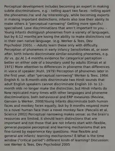 Perceptual development includes becoming an expert in making subtle discriminations, e.g. - telling apart two faces - telling apart the phonemes /ra/ and /la/ Interestingly, while becoming experts in making important distinctions, infants also lose their ability to make others à "perceptual narrowing" Getting more specific/ specialised. Lose discriminations that aren't important to you. -Young infants distinguish phonemes from a variety of languages, but by 6-12 months are losing the ability to make distinctions not in their own native language. (e.g. Werker & Tees, Dev Psychobiol 2005). - -Adults learn these only with difficulty. Perception of phonemes in early infancy Sensitivities at, or soon after, birth Infants discriminate similar-sounding phonemes, e.g. /b/ vs. /p/,At 1-4 months evidence for categorical perception - better on either side of a boundary used by adults (Eimas et al 1971) More attention to differences in phoneme than differences in voice of speaker (Kuhl, 1979) Perception of phonemes later in the first year, after "perceptual narrowing" Werker & Tees, 1984: English 6- to 8-month-olds discriminate two Hindi sounds that adult English speakers cannot discriminate English 10- to 12- month olds no longer make the distinction, but Hindi infants do Now replicated many times with other languages and phoneme discriminations, both behavioural and ERP measures (Review, Gervain & Werker, 2008)Young infants discriminate both human faces and monkey faces equally, but by 9 months respond more to a novel human face than a novel monkey face (Pascalis et al, Science 2002) Perceptual narrowing makes sense: as the brain's resources are limited, it should learn distinctions that are important and not those that are not Infants start with flexible, general-purpose perceptual and learning mechanisms that are fine-tuned by experience Key questions: How flexible and general are infants' learning mechanisms? ß What is the time window ("critical period") different kinds of learning? Discussion: see Werker & Tees, Dev Psychobiol 2005