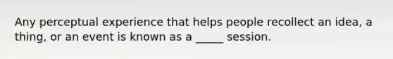 Any perceptual experience that helps people recollect an idea, a thing, or an event is known as a _____ session.