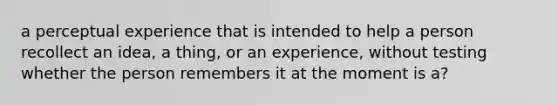 a perceptual experience that is intended to help a person recollect an idea, a thing, or an experience, without testing whether the person remembers it at the moment is a?