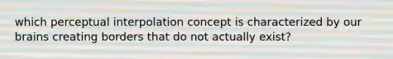 which perceptual interpolation concept is characterized by our brains creating borders that do not actually exist?