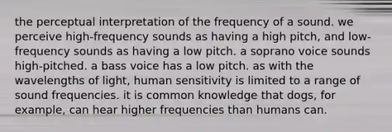 the perceptual interpretation of the frequency of a sound. we perceive high-frequency sounds as having a high pitch, and low-frequency sounds as having a low pitch. a soprano voice sounds high-pitched. a bass voice has a low pitch. as with the wavelengths of light, human sensitivity is limited to a range of sound frequencies. it is common knowledge that dogs, for example, can hear higher frequencies than humans can.