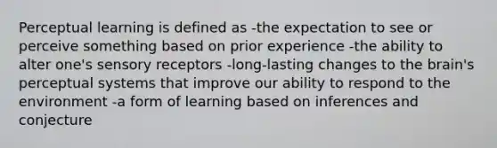 Perceptual learning is defined as -the expectation to see or perceive something based on prior experience -the ability to alter one's sensory receptors -long-lasting changes to the brain's perceptual systems that improve our ability to respond to the environment -a form of learning based on inferences and conjecture