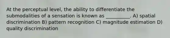 At the perceptual level, the ability to differentiate the submodalities of a sensation is known as __________. A) spatial discrimination B) pattern recognition C) magnitude estimation D) quality discrimination