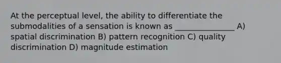 At the perceptual level, the ability to differentiate the submodalities of a sensation is known as _______________ A) spatial discrimination B) pattern recognition C) quality discrimination D) magnitude estimation