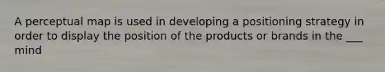 A perceptual map is used in developing a positioning strategy in order to display the position of the products or brands in the ___ mind