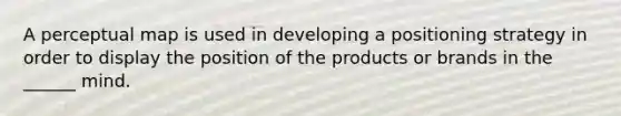 A perceptual map is used in developing a positioning strategy in order to display the position of the products or brands in the ______ mind.