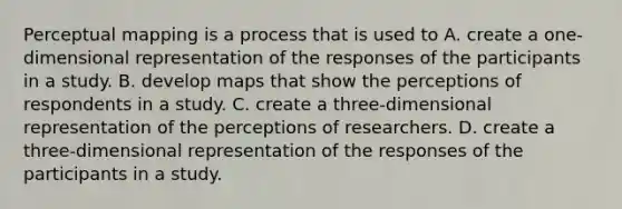 Perceptual mapping is a process that is used to A. create a one-dimensional representation of the responses of the participants in a study. B. develop maps that show the perceptions of respondents in a study. C. create a three-dimensional representation of the perceptions of researchers. D. create a three-dimensional representation of the responses of the participants in a study.