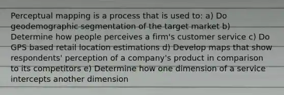 Perceptual mapping is a process that is used to: a) Do geodemographic segmentation of the target market b) Determine how people perceives a firm's customer service c) Do GPS based retail location estimations d) Develop maps that show respondents' perception of a company's product in comparison to its competitors e) Determine how one dimension of a service intercepts another dimension