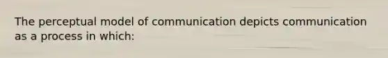 The perceptual model of communication depicts communication as a process in which: