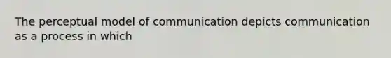 The perceptual model of communication depicts communication as a process in which