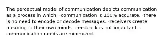 The perceptual model of communication depicts communication as a process in which: -communication is 100% accurate. -there is no need to encode or decode messages. -receivers create meaning in their own minds. -feedback is not important. -communication needs are minimized.