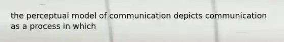 the perceptual model of communication depicts communication as a process in which