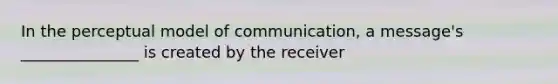 In the perceptual model of communication, a message's _______________ is created by the receiver