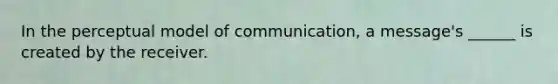 In the perceptual model of communication, a message's ______ is created by the receiver.