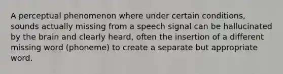 A perceptual phenomenon where under certain conditions, sounds actually missing from a speech signal can be hallucinated by the brain and clearly heard, often the insertion of a different missing word (phoneme) to create a separate but appropriate word.