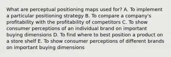 What are perceptual positioning maps used​ for? A. To implement a particular positioning strategy B. To compare a​ company's profitability with the profitability of competitors C. To show consumer perceptions of an individual brand on important buying dimensions D. To find where to best position a product on a store shelf E. To show consumer perceptions of different brands on important buying dimensions