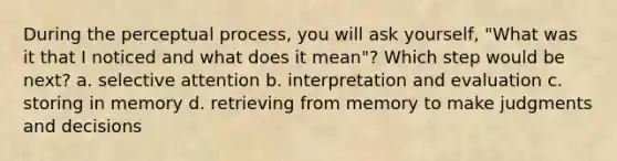 During the perceptual process, you will ask yourself, "What was it that I noticed and what does it mean"? Which step would be next? a. selective attention b. interpretation and evaluation c. storing in memory d. retrieving from memory to make judgments and decisions