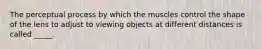 The perceptual process by which the muscles control the shape of the lens to adjust to viewing objects at different distances is called _____.