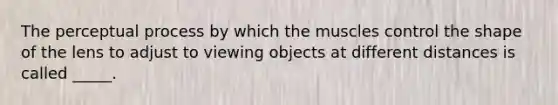 The perceptual process by which the muscles control the shape of the lens to adjust to viewing objects at different distances is called _____.