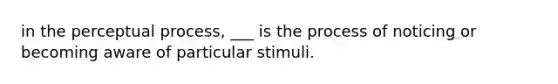 in the perceptual process, ___ is the process of noticing or becoming aware of particular stimuli.