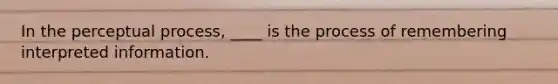 In the perceptual process, ____ is the process of remembering interpreted information.