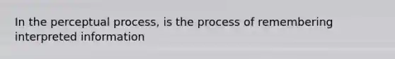 In the perceptual process, is the process of remembering interpreted information