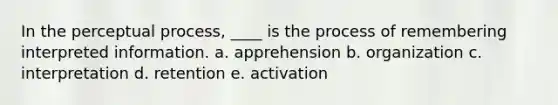 In the perceptual process, ____ is the process of remembering interpreted information. a. apprehension b. organization c. interpretation d. retention e. activation