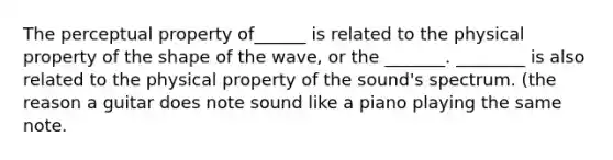 The perceptual property of______ is related to the physical property of the shape of the wave, or the _______. ________ is also related to the physical property of the sound's spectrum. (the reason a guitar does note sound like a piano playing the same note.