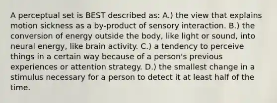 A perceptual set is BEST described as: A.) the view that explains motion sickness as a by-product of sensory interaction. B.) the conversion of energy outside the body, like light or sound, into neural energy, like brain activity. C.) a tendency to perceive things in a certain way because of a person's previous experiences or attention strategy. D.) the smallest change in a stimulus necessary for a person to detect it at least half of the time.