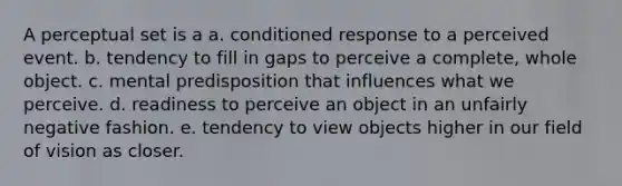 A perceptual set is a a. conditioned response to a perceived event. b. tendency to fill in gaps to perceive a complete, whole object. c. mental predisposition that influences what we perceive. d. readiness to perceive an object in an unfairly negative fashion. e. tendency to view objects higher in our field of vision as closer.